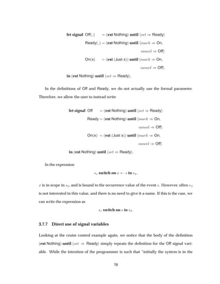 let signal Off´ µ ´ext Nothingµ until × Ø µReady
Ready´ µ ´ext Nothingµ until Ñ Ö µOn
Ò Ð µOff
On´xµ ´ext ´Just xµµ until Ñ Ö µOn
Ò Ð µOff
in ´ext Nothingµ until × Ø µReady .
In the deﬁnitions of Off and Ready, we do not actually use the formal parameter.
Therefore, we allow the user to instead write
let signal Off ´ext Nothingµ until × Ø µReady
Ready ´ext Nothingµ until Ñ Ö µOn
Ò Ð µOff
On´xµ ´ext ´Just xµµ until Ñ Ö µOn
Ò Ð µOff
in ´ext Nothingµ until × Ø µReady .
In the expression
×½ switch on Ü × in ×¾
Ü is in scope in ×¾, and is bound to the occurrence value of the event ×. However, often ×¾
is not interested in this value, and there is no need to give it a name. If this is the case, we
can write the expression as
×½ switch on × to ×¾
3.7.7 Direct use of signal variables
Looking at the cruise control example again, we notice that the body of the deﬁnition
´ext Nothingµ until × Ø µ Ready simply repeats the deﬁnition for the Off signal vari-
able. While the intention of the programmer is such that “initially the system is in the
70
 