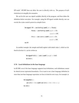 Off mode”, RT-FRP does not allow the user to directly write so. The purpose of such
restriction is to simplify the semantics.
We can let the user use signal variables directly in his program, and then inline the
deﬁnition before execution. For example, using the Off signal variable directly, one can
rewrite the cruise control system in a simpler form:
let signal Off ´ext Nothingµ until × Ø µReady
Ready ´ext Nothingµ until Ñ Ö µOn
Ò Ð µOff
On´xµ ´ext ´Just xµµ until Ñ Ö µOn
Ò Ð µOff
in Off.
As another example, the sample-and-hold register with initial value ¼, which we de-
ﬁned in Section 3.1, can be written as
let signal hold´xµ ´ext xµ until × ÑÔÐ µhold
in hold´¼µ.
3.7.8 Local deﬁnitions in the base language
In RT-FRP, even if the base language supports local deﬁnitions, such deﬁnitions cannot
be shared across expression boundaries. If we want to use a base language deﬁnition in
more than one base language expression, we have to look for new ways. For example, in
let snapshot z
ext ´sin´x · ¼µµ until ext ´sin´x · ¼µ ¼ µ µ×½
in ´ext zµ
71
 