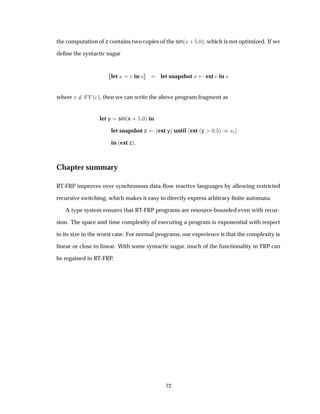 the computation of z contains two copies of the sin´Ü· ¼µ, which is not optimized. If we
deﬁne the syntactic sugar
let Ü in × let snapshot Ü ext in ×
where Ü ¾ Î ´ µ, then we can write the above program fragment as
let y sin´x · ¼µ in
let snapshot z ´ext yµ until ext ´y ¼ µ µ×½
in ´ext zµ.
Chapter summary
RT-FRP improves over synchronous data-ﬂow reactive languages by allowing restricted
recursive switching, which makes it easy to directly express arbitrary ﬁnite automata.
A type system ensures that RT-FRP programs are resource-bounded even with recur-
sion. The space and time complexity of executing a program is exponential with respect
to its size in the worst case. For normal programs, our experience is that the complexity is
linear or close to linear. With some syntactic sugar, much of the functionality in FRP can
be regained in RT-FRP.
72
 