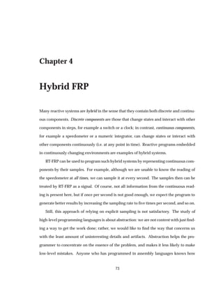 Chapter 4
Hybrid FRP
Many reactive systems are hybrid in the sense that they contain both discrete and continu-
ous components. Discrete components are those that change states and interact with other
components in steps, for example a switch or a clock; in contrast, continuous components,
for example a speedometer or a numeric integrator, can change states or interact with
other components continuously (i.e. at any point in time). Reactive programs embedded
in continuously changing environments are examples of hybrid systems.
RT-FRP can be used to program such hybrid systems by representing continuous com-
ponents by their samples. For example, although we are unable to know the reading of
the speedometer at all times, we can sample it at every second. The samples then can be
treated by RT-FRP as a signal. Of course, not all information from the continuous read-
ing is present here, but if once per second is not good enough, we expect the program to
generate better results by increasing the sampling rate to ﬁve times per second, and so on.
Still, this approach of relying on explicit sampling is not satisfactory. The study of
high-level programming languages is about abstraction: we are not content with just ﬁnd-
ing a way to get the work done; rather, we would like to ﬁnd the way that concerns us
with the least amount of uninteresting details and artifacts. Abstraction helps the pro-
grammer to concentrate on the essence of the problem, and makes it less likely to make
low-level mistakes. Anyone who has programmed in assembly languages knows how
73
 