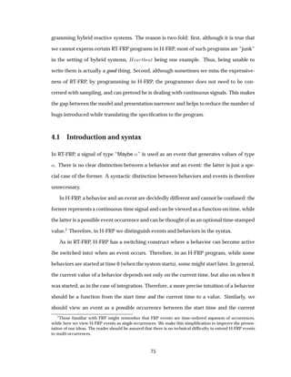 gramming hybrid reactive systems. The reason is two-fold: ﬁrst, although it is true that
we cannot express certain RT-FRP programs in H-FRP, most of such programs are “junk”
in the setting of hybrid systems, À ÖØ Ø being one example. Thus, being unable to
write them is actually a good thing. Second, although sometimes we miss the expressive-
ness of RT-FRP, by programming in H-FRP, the programmer does not need to be con-
cerned with sampling, and can pretend he is dealing with continuous signals. This makes
the gap between the model and presentation narrower and helps to reduce the number of
bugs introduced while translating the speciﬁcation to the program.
4.1 Introduction and syntax
In RT-FRP, a signal of type “Maybe «” is used as an event that generates values of type
«. There is no clear distinction between a behavior and an event: the latter is just a spe-
cial case of the former. A syntactic distinction between behaviors and events is therefore
unnecessary.
In H-FRP, a behavior and an event are decidedly different and cannot be confused: the
former represents a continuous-time signal and can be viewed as a function on time, while
the latter is a possible event occurrence and can be thought of as an optional time-stamped
value.1 Therefore, in H-FRP we distinguish events and behaviors in the syntax.
As in RT-FRP, H-FRP has a switching construct where a behavior can become active
(be switched into) when an event occurs. Therefore, in an H-FRP program, while some
behaviors are started at time 0 (when the system starts), some might start later. In general,
the current value of a behavior depends not only on the current time, but also on when it
was started, as in the case of integration. Therefore, a more precise intuition of a behavior
should be a function from the start time and the current time to a value. Similarly, we
should view an event as a possible occurrence between the start time and the current
1
Those familiar with FRP might remember that FRP events are time-ordered sequences of occurrences,
while here we view H-FRP events as single occurrences. We make this simpliﬁcation to improve the presen-
tation of our ideas. The reader should be assured that there is no technical difﬁculty to extend H-FRP events
to multi-occurrences.
75
 
