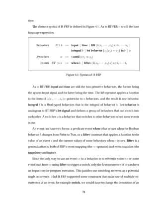time.
The abstract syntax of H-FRP is deﬁned in Figure 4.1. As in RT-FRP, is still the base
language expression.
Behaviors ¿ input
¬
¬ time
¬
¬ lift ´ ´Ü½ ¡¡¡ ÜÒµ µ ½ ¡¡¡ Ò
¬
¬
integral
¬
¬ let behavior Þ ´Ü µ Û in
¬
¬ Û
Switchers Û until Ú µÞ
Events Î ¿ Ú when
¬
¬ liftev ´ ´Ü¼ ¡¡¡ ÜÒµ µ Ú ½ ¡¡¡ Ò
Figure 4.1: Syntax of H-FRP
As in RT-FRP, input and time are still the two primitive behaviors, the former being
the system input signal and the latter being the time. The lift operator applies a function
in the form of ´Ü½ ¡¡¡ ÜÒµ pointwise to Ò behaviors, and the result is one behavior.
integral is a Real-typed behaviors that is the integral of behavior . let-behavior is
analogous to RT-FRP’s let-signal and deﬁnes a group of behaviors that can switch into
each other. A switcher Û is a behavior that switches to other behaviors when some events
occur.
An event can have two forms: a predicate event when that occurs when the Boolean
behavior changes from False to True, or a liftev construct that applies a function to the
value of an event and the current values of some behaviors when occurs. liftev is a
generalization to both of FRP’s event mapping (the µoperator) and event snapshot (the
snapshot combinator).
Since the only way to use an event Ú in a behavior is to reference either Ú or some
event built from Ú using liftev to trigger a switch, only the ﬁrst occurrence of Ú can have
an impact on the program execution. This justiﬁes our modeling an event as a potential
single occurrence. Had H-FRP supported some constructs that make use of multiple oc-
currences of an event, for example switch, we would have to change the denotation of an
76
 
