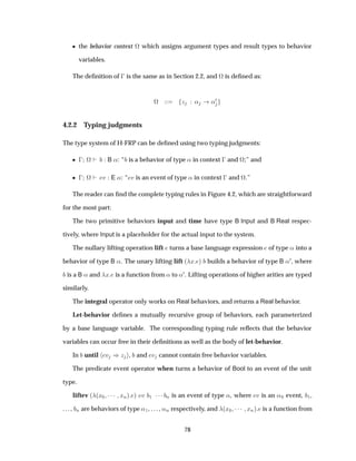 ¯ the behavior context ª which assigns argument types and result types to behavior
variables.
The deﬁnition of   is the same as in Section 2.2, and ª is deﬁned as:
ª Þ « «¼
4.2.2 Typing judgments
The type system of H-FRP can be deﬁned using two typing judgments:
¯   ª B «: “ is a behavior of type « in context   and ª;” and
¯   ª Ú E «: “ Ú is an event of type « in context   and ª.”
The reader can ﬁnd the complete typing rules in Figure 4.2, which are straightforward
for the most part:
The two primitive behaviors input and time have type B Input and B Real respec-
tively, where Input is a placeholder for the actual input to the system.
The nullary lifting operation lift turns a base language expression of type « into a
behavior of type B «. The unary lifting lift ´ Ü µ builds a behavior of type B «¼, where
is a B « and Ü is a function from « to «¼. Lifting operations of higher arities are typed
similarly.
The integral operator only works on Real behaviors, and returns a Real behavior.
Let-behavior deﬁnes a mutually recursive group of behaviors, each parameterized
by a base language variable. The corresponding typing rule reﬂects that the behavior
variables can occur free in their deﬁnitions as well as the body of let-behavior.
In until Ú µÞ , and Ú cannot contain free behavior variables.
The predicate event operator when turns a behavior of Bool to an event of the unit
type.
liftev ´ ´Ü¼ ¡¡¡ ÜÒµ µ Ú ½ ¡¡¡ Ò is an event of type «, where Ú is an «¼ event, ½,
. . . , Ò are behaviors of type «½, . . . , «Ò respectively, and ´Ü¼ ¡¡¡ ÜÒµ is a function from
78
 