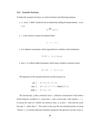 4.3.1 Semantic functions
To deﬁne the semantic functions, we need to introduce the following notations:
¯ (read “ lifted”) stands for the set obtained by adding the bottom element to set
, i.e.
def
¯ Ú is the syntactic category for optional values:
Ú Ú
¬
¬
¯ is a behavior environment, which maps behavior variables to their deﬁnitions:
¿ Þ Ü Û
¯ and is a lifted variable environment, which maps variables to optional values:
¿ Ü Ú
The signatures of the semantic functions can then be given as:
at   Ì Ì Î
occ   Î Ì Ì ´Maybe ´Ì Î µµ
eval   Î
The function at   takes a behavior term , a behavior environment that deﬁnes
all free behavior variables in , a start time Ø¼, and a current time Ø that satisﬁes Ø Ø¼.
It returns the value of (which was started at time Ø¼) at time Ø. Note that the result
has type Î rather than Î . The reason is that, just like the standard practice of using
“bottom” ( ) to denote abnormal situations (programs that generate run-time errors or
80
 