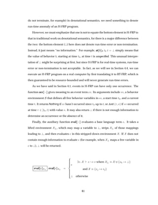 do not terminate, for example) in denotational semantics, we need something to denote
run-time anomaly of an H-FRP program.
However, we must emphasize that one is not to equate the bottom element in H-FRP to
that in traditional work on denotational semantics, for there is a major difference between
the two: the bottom element ( ) here does not denote run-time error or non-termination.
Instead, it just means “no information.” For example, at Ø¼ Ø simply means that
the value of behavior , starting at time Ø¼, at time Ø is unspeciﬁed. This unusual interpre-
tation of might be surprising at ﬁrst, but since H-FRP is for real-time systems, run-time
error or non-termination is not acceptable. In fact, as we will see in Section 4.4, we can
execute an H-FRP program on a real computer by ﬁrst translating it to RT-FRP, which is
then guaranteed to be resource-bounded and will never generate run-time errors.
As we have said in Section 4.1, events in H-FRP can have only one occurrence. The
function occ   gives meaning to an event term Ú. Its arguments include Ú, a behavior
environment that deﬁnes all free behavior variables in Ú, a start time Ø¼, and a current
time Ø. It returns Nothing if Ú hasn’t occurred since Ø¼ up to Ø, or Just ´ Úµ if Ú occurred
at time ¾ Ø¼ Øµ with value Ú. It may also return if there is not enough information to
determine an occurrence or the absence of it.
Finally, the auxiliary function eval   evaluates a base language term . It takes a
lifted environment , which may map a variable to , strips of those mappings
leading to , and then evaluates in this stripped-down environment . If does not
contain enough information to evaluate (for example, when maps a free variable in
to ), will be returned.
eval eval
Ú
Ú ¸ Ú where Ü
and Ü Ú
otherwise
81
 
