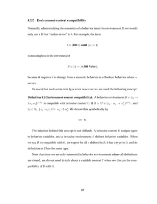 4.3.2 Environment-context compatibility
Naturally, when studying the semantics of a behavior term in environment , we would
only use a that “makes sense” to . For example, the term
´lift ¼µ until Ú µz
is meaningless in the environment
z x lift False
because it requires to change from a numeric behavior to a Boolean behavior when Ú
occurs.
To assert that such a run-time type error never occurs, we need the following concept:
Deﬁnition 4.1 (Environment-context compatibility). A behavior environment Þ
Ü Û ¾ÆÒ is compatible with behavior context ª, if ª ª
¼ Þ « «¼ ¾ÆÒ , and
¾ÆÒ Ü « ª Û B «¼ . We denote this symbolically by
ª
The intuition behind this concept is not difﬁcult. A behavior context ª assigns types
to behavior variables, and a behavior environment deﬁnes behavior variables. When
we say is compatible with ª, we expect for all Þ deﬁned in , it has a type in ª, and its
deﬁnition in has the same type.
Note that since we are only interested in behavior environments where all deﬁnitions
are closed, we do not need to talk about a variable context   when we discuss the com-
patibility of with ª.
82
 