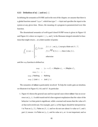 4.3.3 Deﬁnition of at   and occ  
In deﬁning the semantics of H-FRP, and in the rest of the chapter, we assume that there is
a global function named “ ÒÔÙØ”, which has type Ì Input and speciﬁes the input to the
system at any given time. Hence, the meaning of a program is parameterized over this
function.
The denotational semantics of well-typed closed H-FRP terms is given in Figure 4.3
and Figure 4.4, where we require Ø Ø¼, and
Ê
is the Riemann integral extended to func-
tions that might return at a ﬁnite number of points:
Ø
Ø¼
´ µ
Ê Ø
Ø¼
¼´ µ
´ µ on Ø¼ Ø except a ﬁnite set Ë Ì
¼´ µ
def
if ´ µ then ¼ else ´ µ
otherwise
and the Ñ Ô function is deﬁned as:
Ñ Ô ´« «¼µ ´Maybe «µ ´Maybe «¼µ
Ñ Ô
Ñ Ô Nothing Nothing
Ñ Ô ´Just Úµ Just ´ Úµ
The semantics of when is particularly involved. To help the reader gain an intuition,
we illustrate it in Figure 4.5, 4.6, and 4.7. In particular:
1. Figure 4.5 shows the general case and two special cases where when has no occur-
rence on Ø¼ Øµ. A solid round end of a line segment emphasizes that the value of the
behavior at that point is signiﬁcant, while a normal end means that the value of
at that end is irrelevant. For example, part ´ µ of the ﬁgure should be interpreted as:
is True on Ø¼ Ì½µ, False on ´Ì½ Øµ, and we do not care about ’s value at Ì½ and Ø;
part ´ µ means: is False on ´Ø¼ Øµ, and its value at Ø¼ or Ø is not important; and so
83
 