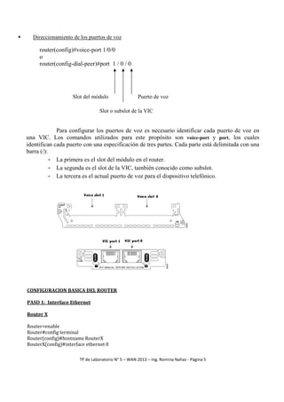 Direccionamiento de los puertos de voz

router(config)#voice-port 1/0/0
o
router(config-dial-peer)#port 1 / 0 / 0

Slot del módulo

Puerto de voz

Slot o subslot de la VIC

Para configurar los puertos de voz es necesario identificar cada puerto de voz en
una VIC. Los comandos utilizados para este propósito son voice-port y port, los cuales
identifican cada puerto con una especificación de tres partes. Cada parte está delimitada con una
barra (/):
- La primera es el slot del módulo en el router.
- La segunda es el slot de la VIC, también conocido como subslot.
- La tercera es el actual puerto de voz para el dispositivo telefónico.

CONFIGURACION BASICA DEL ROUTER
PASO 1: Interface Ethernet
Router X
Router>enable
Router#config terminal
Router(config)#hostname RouterX
RouterX(config)#interface ethernet 0
TP de Laboratorio N° 5 – WAN 2013 – Ing. Romina Nahas - Página 5

 
