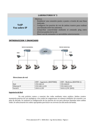 LABORATORIO N° 5
Objetivos:

-

VoIP
Voz sobre IP

-

Establecer una conexión punto a punto a través de una línea
dedicada.
Configurar los puertos de voz de ambos routers para realizar
una llamada entre los extremos.
Comprobar conectividad mediante el comando ping entre
diversos puntos de la red.
Hacer uso de comandos ya aprendidos anteriormente.

INTRODUCCION Y ENUNCIADO

Direcciones de red

Red
Ethernet 0
Serial 0

UNT – Ingeniería (ROUTER0)
192.168.1.0
192.168.1.1/24
10.0.1.1/30

UNT – Medicina (ROUTER 1)
192.168.2.0
192.168.2.1/24
10.0.1.2/30 (DCE)

Ingeniería de Red
En este práctico vamos a conectar dos redes mediante ruteo estático. Ambos routers
manejarán puertos de voz analógicos a los cuales les asignaremos un número telefónico de acuerdo a un
plan de discado. Se realizará la configuración de los puertos de voz para efectuar llamadas entre ambas
redes. Se seleccionarán los codecs apropiados para hacer un correcto uso del ancho de banda.

TP de Laboratorio N° 5 – WAN 2013 – Ing. Romina Nahas - Página 1

 