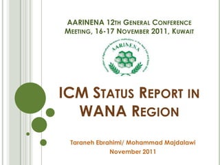 AARINENA 12TH GENERAL CONFERENCE
MEETING, 16-17 NOVEMBER 2011, KUWAIT
ICM STATUS REPORT IN
WANA REGION
Taraneh Ebrahimi/ Mohammad Majdalawi
November 2011
 