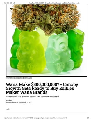 10/24/21, 10:14 AM Wana Make $300,000,000? - Canopy Growth Gets Ready to Buy Edibles Maker Wana Brands
https://cannabis.net/blog/news/wana-make-300000000-canopy-growth-gets-ready-to-buy-edibles-maker-wana-brands 2/9
WANA BRANDS SELLS FOR $300 MILLION
Wana Make $300,000,000? - Canopy
Growth Gets Ready to Buy Edibles
Maker Wana Brands
Wana Brands hits a home-run with their Canopy Growth deal
Posted by:

BostonBakedPete on Saturday Oct 23, 2021
152
Shares
 
