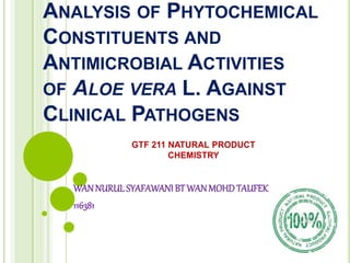 ANALYSIS OF PHYTOCHEMICAL
CONSTITUENTS AND
ANTIMICROBIAL ACTIVITIES
OF ALOE VERA L. AGAINST
CLINICAL PATHOGENS
WANNURUL SYAFAWANI BT WANMOHDTAUFEK
116381
GTF 211 NATURAL PRODUCT
CHEMISTRY
 