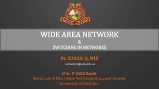 Dr. SUHAIL Q. MIR
suhailmir@uok.edu.in
M Sc. IT (2022 Batch)
Directorate of Information Technology & Support Systems
University of Kashmir
WIDE AREA NETWORK
&
SWITCHING IN NETWORKS
 