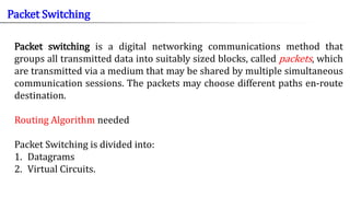 Packet switching is a digital networking communications method that
groups all transmitted data into suitably sized blocks, called packets, which
are transmitted via a medium that may be shared by multiple simultaneous
communication sessions. The packets may choose different paths en-route
destination.
Routing Algorithm needed
Packet Switching is divided into:
1. Datagrams
2. Virtual Circuits.
Packet Switching
 