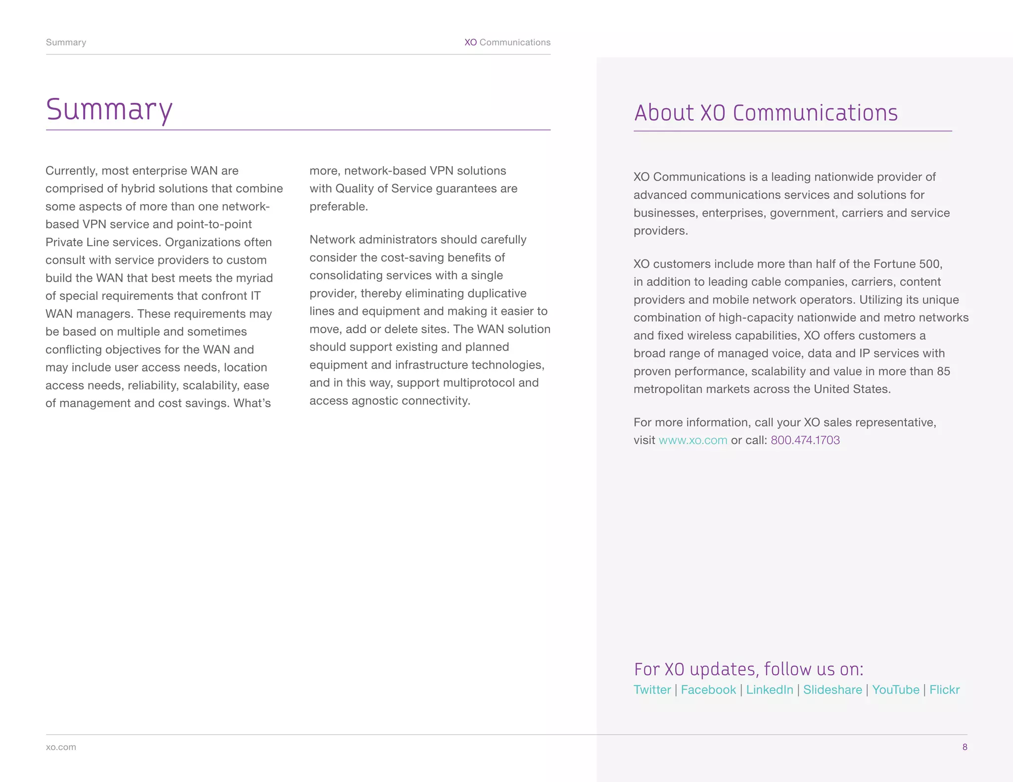 Summary	                                                                    XO Communications




Summary                                                                                         About XO Communications

Currently, most enterprise WAN are             more, network-based VPN solutions
                                                                                                XO Communications is a leading nationwide provider of
comprised of hybrid solutions that combine     with Quality of Service guarantees are
                                                                                                advanced communications services and solutions for
some aspects of more than one network-         preferable.
                                                                                                businesses, enterprises, government, carriers and service
based VPN service and point-to-point
                                                                                                providers.
Private Line services. Organizations often     Network administrators should carefully
consult with service providers to custom       consider the cost-saving benefits of
                                                                                                XO customers include more than half of the Fortune 500,
build the WAN that best meets the myriad       consolidating services with a single
                                                                                                in addition to leading cable companies, carriers, content
of special requirements that confront IT       provider, thereby eliminating duplicative
                                                                                                providers and mobile network operators. Utilizing its unique
WAN managers. These requirements may           lines and equipment and making it easier to
                                                                                                combination of high-capacity nationwide and metro networks
be based on multiple and sometimes             move, add or delete sites. The WAN solution
                                                                                                and fixed wireless capabilities, XO offers customers a
conflicting objectives for the WAN and         should support existing and planned
                                                                                                broad range of managed voice, data and IP services with
may include user access needs, location        equipment and infrastructure technologies,
                                                                                                proven performance, scalability and value in more than 85
access needs, reliability, scalability, ease   and in this way, support multiprotocol and
                                                                                                metropolitan markets across the United States.
of management and cost savings. What’s         access agnostic connectivity.
                                                                                                For more information, call your XO sales representative,
                                                                                                visit www.xo.com or call: 800.474.1703




                                                                                                For XO updates, follow us on:
                                                                                                Twitter | Facebook | LinkedIn | Slideshare | YouTube | Flickr



xo.com	                                                                                                                                                         8
 
