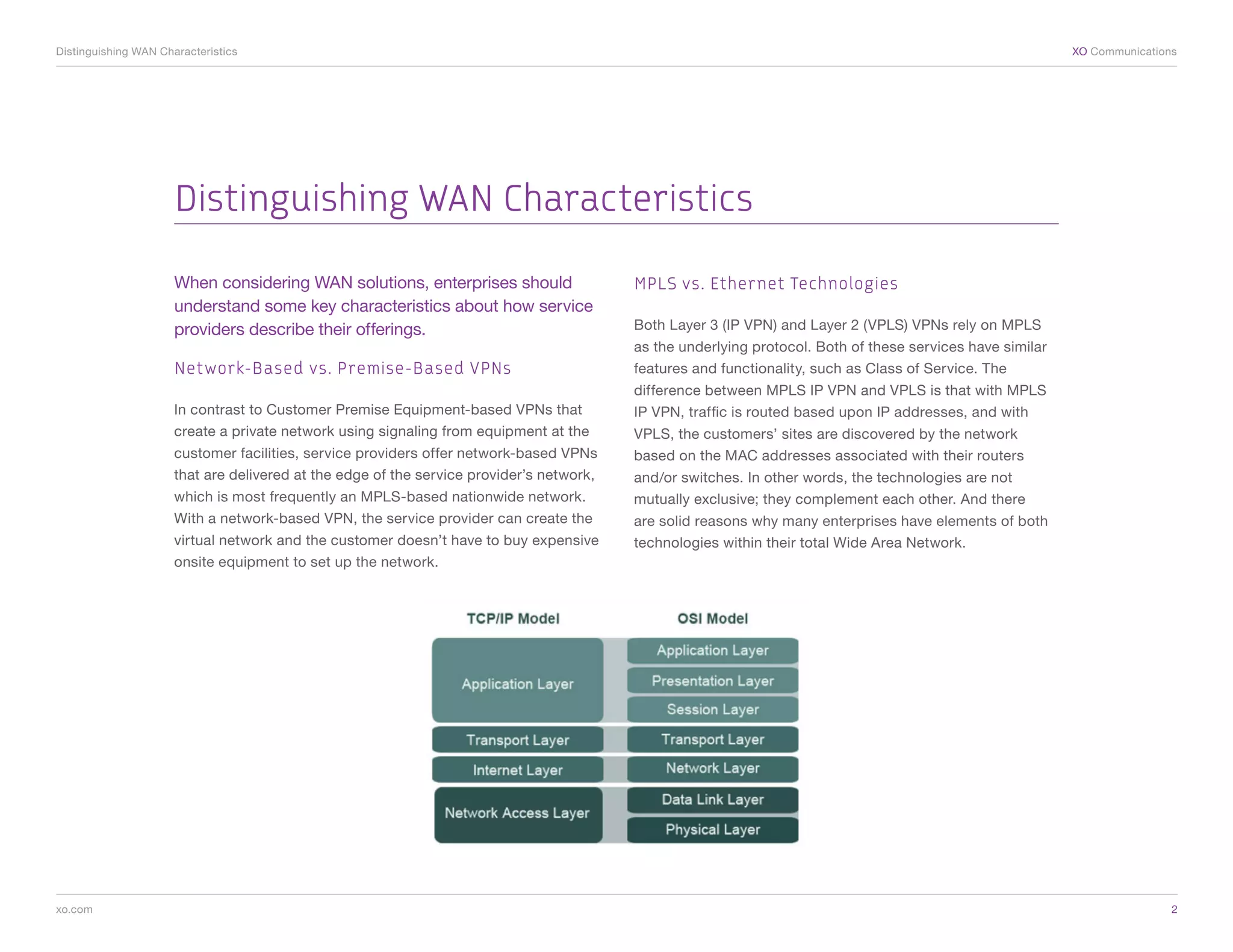 Distinguishing WAN Characteristics	                                                                                                                         XO Communications




                      Distinguishing WAN Characteristics

                      When considering WAN solutions, enterprises should                  MPLS vs. Ethernet Technologies
                      understand some key characteristics about how service
                      providers describe their offerings.                                 Both Layer 3 (IP VPN) and Layer 2 (VPLS) VPNs rely on MPLS
                                                                                          as the underlying protocol. Both of these services have similar
                      Network-Based vs. Premise-Based VPNs                                features and functionality, such as Class of Service. The
                                                                                          difference between MPLS IP VPN and VPLS is that with MPLS
                      In contrast to Customer Premise Equipment-based VPNs that           IP VPN, traffic is routed based upon IP addresses, and with
                      create a private network using signaling from equipment at the      VPLS, the customers’ sites are discovered by the network
                      customer facilities, service providers offer network-based VPNs     based on the MAC addresses associated with their routers
                      that are delivered at the edge of the service provider’s network,   and/or switches. In other words, the technologies are not
                      which is most frequently an MPLS-based nationwide network.          mutually exclusive; they complement each other. And there
                      With a network-based VPN, the service provider can create the       are solid reasons why many enterprises have elements of both
                      virtual network and the customer doesn’t have to buy expensive      technologies within their total Wide Area Network.
                      onsite equipment to set up the network.




xo.com	                                                                                                                                                                     2
 