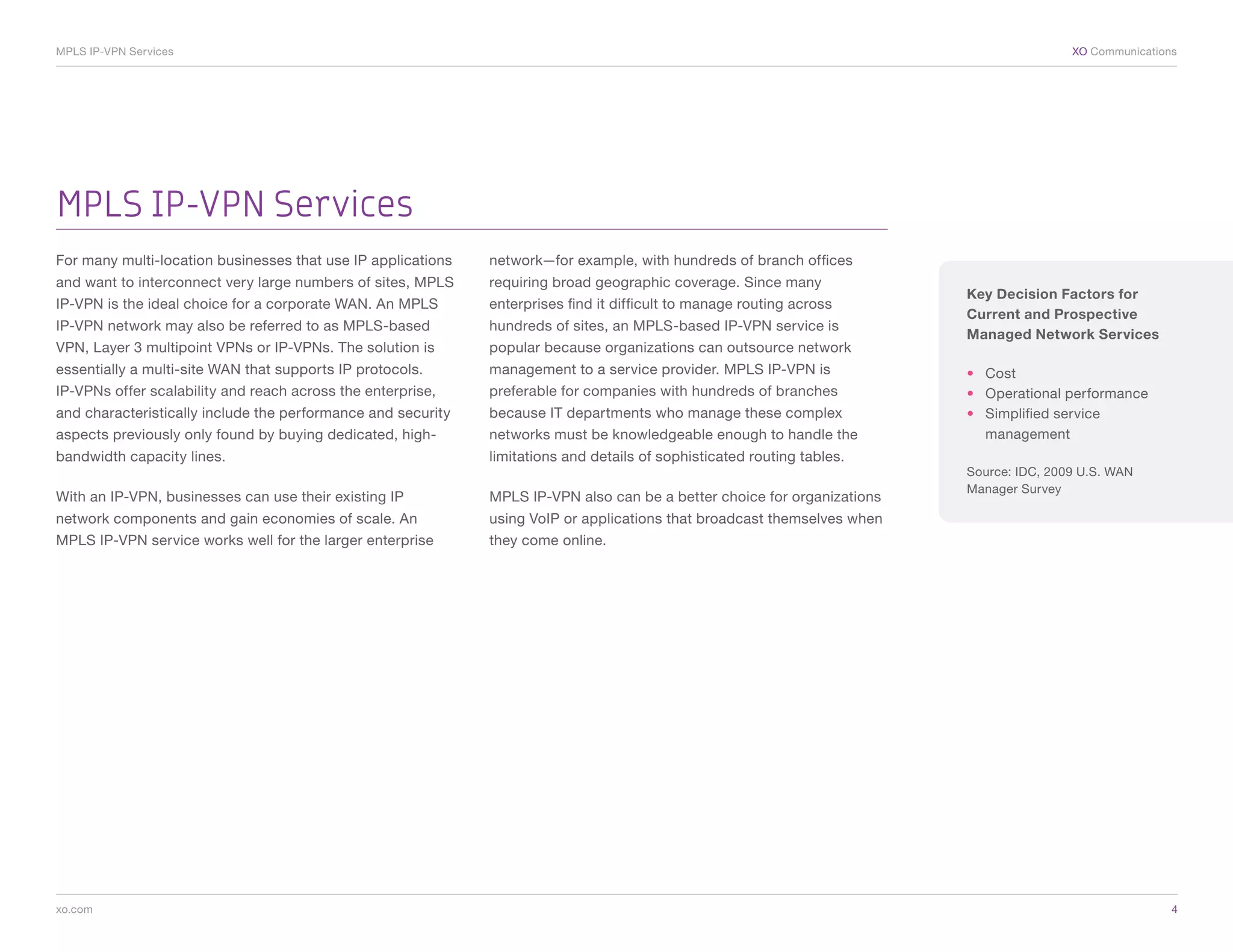 MPLS IP-VPN Services	                                                                                                                     XO Communications




MPLS IP-VPN Services
For many multi-location businesses that use IP applications   network—for example, with hundreds of branch offices
and want to interconnect very large numbers of sites, MPLS    requiring broad geographic coverage. Since many
                                                                                                                          Key Decision Factors for
IP-VPN is the ideal choice for a corporate WAN. An MPLS       enterprises find it difficult to manage routing across
                                                                                                                          Current and Prospective
IP-VPN network may also be referred to as MPLS-based          hundreds of sites, an MPLS-based IP-VPN service is
                                                                                                                          Managed Network Services
VPN, Layer 3 multipoint VPNs or IP-VPNs. The solution is      popular because organizations can outsource network
essentially a multi-site WAN that supports IP protocols.      management to a service provider. MPLS IP-VPN is            •	 Cost
IP-VPNs offer scalability and reach across the enterprise,    preferable for companies with hundreds of branches          •	 Operational performance
and characteristically include the performance and security   because IT departments who manage these complex             •	 Simplified service
aspects previously only found by buying dedicated, high-      networks must be knowledgeable enough to handle the            management
bandwidth capacity lines.                                     limitations and details of sophisticated routing tables.
                                                                                                                          Source: IDC, 2009 U.S. WAN
                                                                                                                          Manager Survey
With an IP-VPN, businesses can use their existing IP          MPLS IP-VPN also can be a better choice for organizations
network components and gain economies of scale. An            using VoIP or applications that broadcast themselves when
MPLS IP-VPN service works well for the larger enterprise      they come online.




xo.com	                                                                                                                                                   4
 
