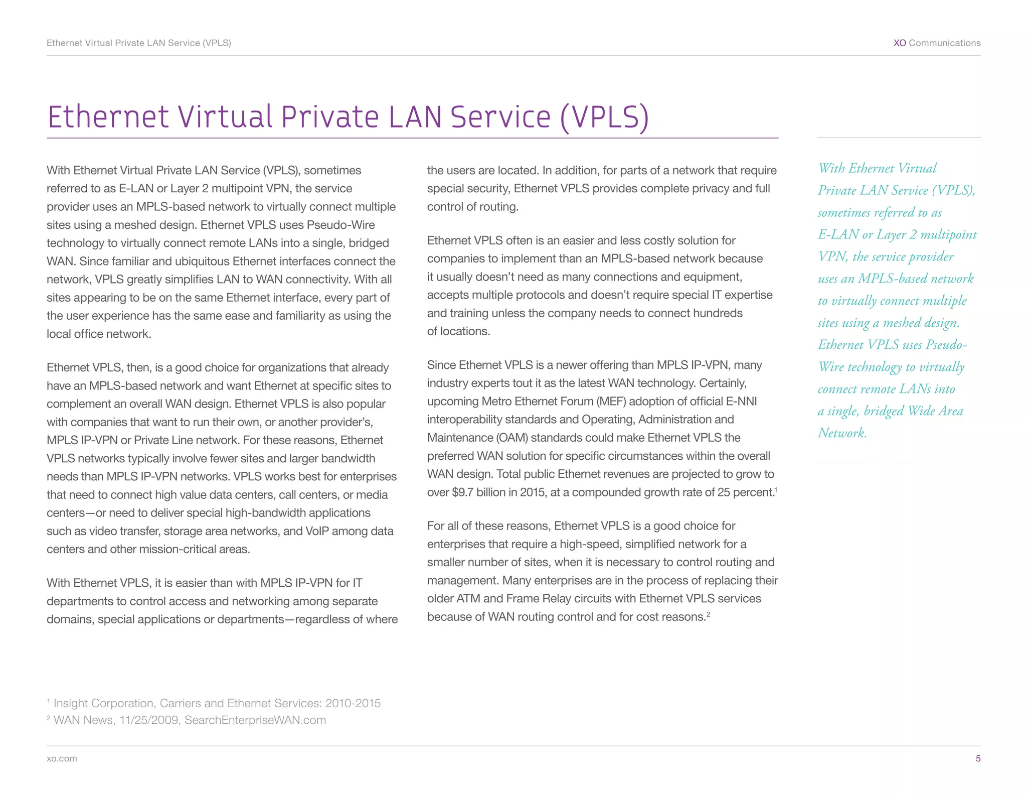 Ethernet Virtual Private LAN Service (VPLS) 	                                                                                                                  XO Communications




Ethernet Virtual Private LAN Service (VPLS)
With Ethernet Virtual Private LAN Service (VPLS), sometimes            the users are located. In addition, for parts of a network that require   With Ethernet Virtual
referred to as E-LAN or Layer 2 multipoint VPN, the service            special security, Ethernet VPLS provides complete privacy and full        Private LAN Service (VPLS),
provider uses an MPLS-based network to virtually connect multiple      control of routing.                                                       sometimes referred to as
sites using a meshed design. Ethernet VPLS uses Pseudo-Wire
                                                                       Ethernet VPLS often is an easier and less costly solution for             E-LAN or Layer 2 multipoint
technology to virtually connect remote LANs into a single, bridged
WAN. Since familiar and ubiquitous Ethernet interfaces connect the     companies to implement than an MPLS-based network because                 VPN, the service provider
network, VPLS greatly simplifies LAN to WAN connectivity. With all     it usually doesn’t need as many connections and equipment,                uses an MPLS-based network
sites appearing to be on the same Ethernet interface, every part of    accepts multiple protocols and doesn’t require special IT expertise       to virtually connect multiple
the user experience has the same ease and familiarity as using the     and training unless the company needs to connect hundreds
                                                                                                                                                 sites using a meshed design.
local office network.                                                  of locations.
                                                                                                                                                 Ethernet VPLS uses Pseudo-
Ethernet VPLS, then, is a good choice for organizations that already   Since Ethernet VPLS is a newer offering than MPLS IP-VPN, many            Wire technology to virtually
have an MPLS-based network and want Ethernet at specific sites to      industry experts tout it as the latest WAN technology. Certainly,         connect remote LANs into
complement an overall WAN design. Ethernet VPLS is also popular        upcoming Metro Ethernet Forum (MEF) adoption of official E-NNI
                                                                                                                                                 a single, bridged Wide Area
with companies that want to run their own, or another provider’s,      interoperability standards and Operating, Administration and
MPLS IP-VPN or Private Line network. For these reasons, Ethernet       Maintenance (OAM) standards could make Ethernet VPLS the                  Network.
VPLS networks typically involve fewer sites and larger bandwidth       preferred WAN solution for specific circumstances within the overall
needs than MPLS IP-VPN networks. VPLS works best for enterprises       WAN design. Total public Ethernet revenues are projected to grow to
that need to connect high value data centers, call centers, or media   over $9.7 billion in 2015, at a compounded growth rate of 25 percent.1
centers—or need to deliver special high-bandwidth applications
such as video transfer, storage area networks, and VoIP among data     For all of these reasons, Ethernet VPLS is a good choice for
centers and other mission-critical areas.                              enterprises that require a high-speed, simplified network for a
                                                                       smaller number of sites, when it is necessary to control routing and
With Ethernet VPLS, it is easier than with MPLS IP-VPN for IT          management. Many enterprises are in the process of replacing their
departments to control access and networking among separate            older ATM and Frame Relay circuits with Ethernet VPLS services
domains, special applications or departments—regardless of where       because of WAN routing control and for cost reasons.2




1
    Insight Corporation, Carriers and Ethernet Services: 2010-2015
2
    WAN News, 11/25/2009, SearchEnterpriseWAN.com


xo.com	                                                                                                                                                                          5
 