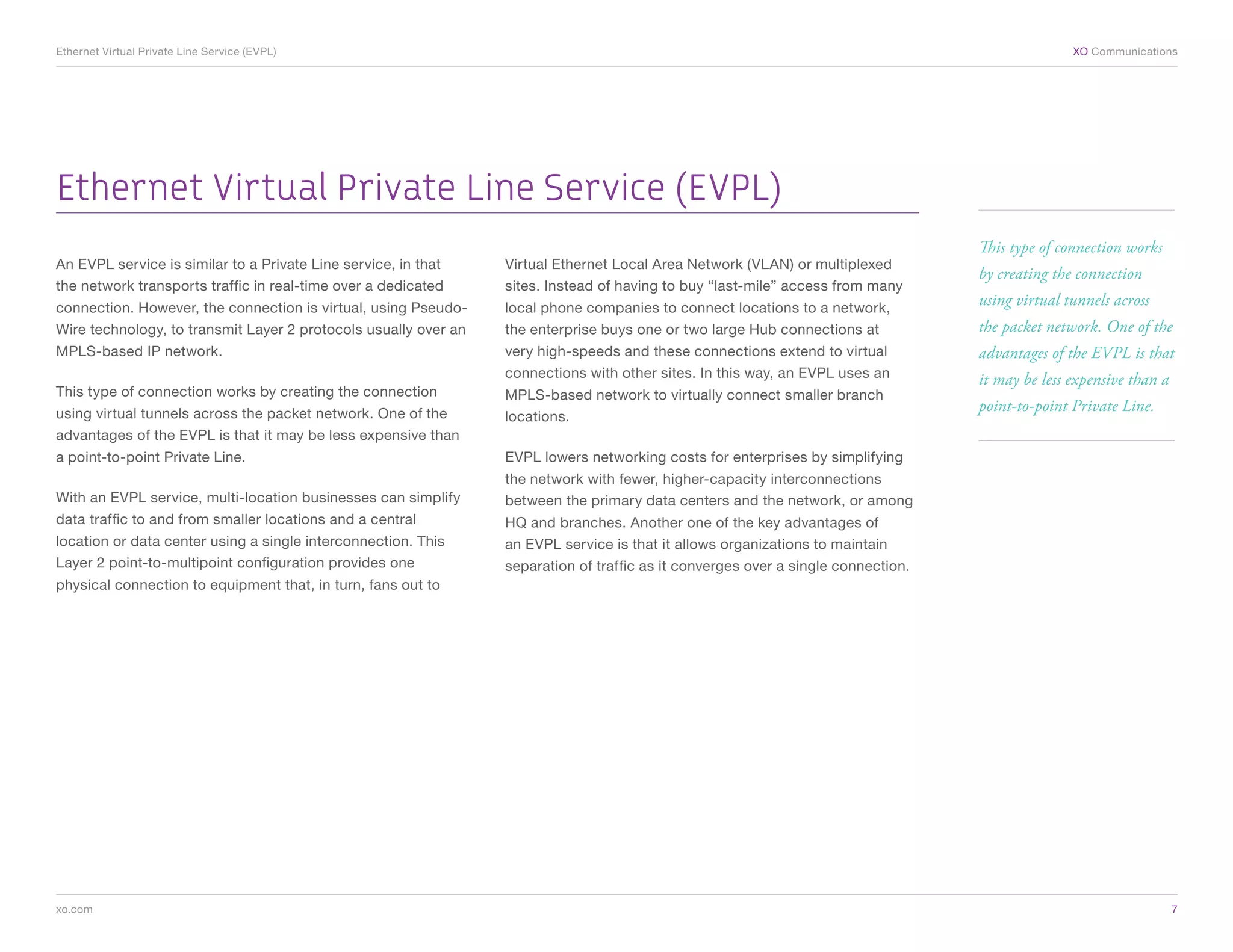 Ethernet Virtual Private Line Service (EVPL)	                                                                                                     XO Communications




Ethernet Virtual Private Line Service (EVPL)
                                                                                                                                   This type of connection works
An EVPL service is similar to a Private Line service, in that    Virtual Ethernet Local Area Network (VLAN) or multiplexed
                                                                                                                                   by creating the connection
the network transports traffic in real-time over a dedicated     sites. Instead of having to buy “last-mile” access from many
connection. However, the connection is virtual, using Pseudo-    local phone companies to connect locations to a network,
                                                                                                                                   using virtual tunnels across
Wire technology, to transmit Layer 2 protocols usually over an   the enterprise buys one or two large Hub connections at           the packet network. One of the
MPLS-based IP network.                                           very high-speeds and these connections extend to virtual          advantages of the EVPL is that
                                                                 connections with other sites. In this way, an EVPL uses an        it may be less expensive than a
This type of connection works by creating the connection         MPLS-based network to virtually connect smaller branch
using virtual tunnels across the packet network. One of the
                                                                                                                                   point-to-point Private Line.
                                                                 locations.
advantages of the EVPL is that it may be less expensive than
a point-to-point Private Line.                                   EVPL lowers networking costs for enterprises by simplifying
                                                                 the network with fewer, higher-capacity interconnections
With an EVPL service, multi-location businesses can simplify     between the primary data centers and the network, or among
data traffic to and from smaller locations and a central         HQ and branches. Another one of the key advantages of
location or data center using a single interconnection. This     an EVPL service is that it allows organizations to maintain
Layer 2 point-to-multipoint configuration provides one           separation of traffic as it converges over a single connection.
physical connection to equipment that, in turn, fans out to




xo.com	                                                                                                                                                              7
 