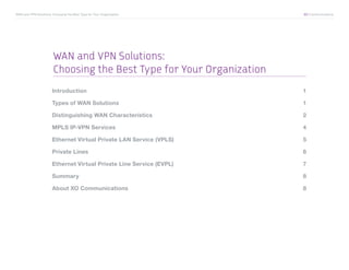 WAN and VPN Solutions: Choosing the Best Type for Your Organization	   XO Communications




                        WAN and VPN Solutions:
                        Choosing the Best Type for Your Organization
                       Introduction	1

                       Types of WAN Solutions	                         1

                       Distinguishing WAN Characteristics	             2

                       MPLS IP-VPN Services	                           4

                       Ethernet Virtual Private LAN Service (VPLS) 	   5

                       Private Lines	                                  6

                       Ethernet Virtual Private Line Service (EVPL)	   7

                       Summary	8

                       About XO Communications	                        8
 