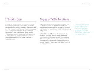 Introduction	                                                                                                                                   XO Communications




   Introduction                                                    Types of WAN Solutions
   In enterprises today, Wide Area Networks (WANs) are no          Unquestionably, the two most developed designs for Wide        Unquestionably, the two most
   longer operating behind the scenes. WANs are central to         Area Network solutions are MPLS-based IP-VPNs and              developed designs for Wide
   the daily operations and core business of organizations large   Ethernet-based Virtual Private LAN Services (VPLS). Both of
                                                                                                                                  Area Network solutions are
   and small. However, enterprises must choose from a variety      these solutions are network-based Virtual Private Networking
   of ways to implement WANs. This eBook examines the              (VPN) services.
                                                                                                                                  MPLS-based IP-VPNs and
   various types of Wide Area Networks (WANs), and why                                                                            Ethernet-based Virtual Private
   IT departments gravitate towards specific WAN solutions.        Both IP-VPNs and VPLS services offer the benefits of           LAN Services (VPLS).
   In addition, the paper provides constructive guidelines         converging VoIP, video, data and Internet over a single,
   for organizations seeking Local Area to Wide Area               interconnected, company-wide network—advantages that
   Network extension.                                              ATM and Frame Relay technologies could not achieve. Also,
                                                                   IP-VPNs and VPLS help eliminate multiple leased lines and
                                                                   customer equipment, which makes them far less costly than
                                                                   the older technologies.




www.xo.com	                                                                                                                                                      1
 