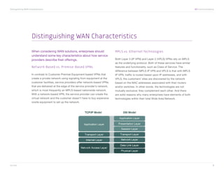 Distinguishing WAN Characteristics	                                                                                                                         XO Communications




                      Distinguishing WAN Characteristics

                      When considering WAN solutions, enterprises should                  MPLS vs. Ethernet Technologies
                      understand some key characteristics about how service
                      providers describe their offerings.                                 Both Layer 3 (IP VPN) and Layer 2 (VPLS) VPNs rely on MPLS
                                                                                          as the underlying protocol. Both of these services have similar
                      Network-Based vs. Premise-Based VPNs                                features and functionality, such as Class of Service. The
                                                                                          difference between MPLS IP VPN and VPLS is that with MPLS
                      In contrast to Customer Premise Equipment-based VPNs that           IP VPN, traffic is routed based upon IP addresses, and with
                      create a private network using signaling from equipment at the      VPLS, the customers’ sites are discovered by the network
                      customer facilities, service providers offer network-based VPNs     based on the MAC addresses associated with their routers
                      that are delivered at the edge of the service provider’s network,   and/or switches. In other words, the technologies are not
                      which is most frequently an MPLS-based nationwide network.          mutually exclusive; they complement each other. And there
                      With a network-based VPN, the service provider can create the       are solid reasons why many enterprises have elements of both
                      virtual network and the customer doesn’t have to buy expensive      technologies within their total Wide Area Network.
                      onsite equipment to set up the network.




xo.com	                                                                                                                                                                     2
 