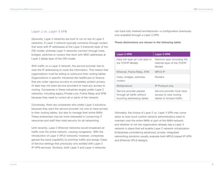 Distinguishing WAN Characteristics	                                                                                                                           XO Communications




                      Layer 2 vs. Layer 3 VPN                                             can have fully meshed architectures—a configuration previously
                                                                                          only available through a Layer 3 VPN.
                      Generally, Layer 3 networks are built to run on top of Layer 2
                      networks. A Layer 3 network typically connects through routers      These distinctions are shown in the following table:
                      that work with IP addresses at the Layer 3 (network) layer of the
                      OSI model; whereas Layer 2 networks connect through hubs,
                      bridges, switches or routers that work with MAC addresses at         Layer 2 VPN                         Layer 3 VPN
                      Layer 2 (data) layer of the OSI model.                               Data link layer (or Link layer in   Network layer (including the
                                                                                           the TCP/IP Model)                   Internet layer of the TCP/IP
                      With traffic on a Layer 3 network, the service provider has to                                           Model)
                      view the IP addressing to route the information. This means that
                                                                                           Ethernet, Frame Relay, ATM          MPLS IP
                      organizations must be willing to outsource their routing tables.
                      Organizations in specific industries like healthcare or finance      Hubs, bridges, switches,            Routers
                      that are under rigorous scrutiny to completely protect privacy       routers
                      of data may not want service providers to have any access to         Multiprotocol                       IP Protocol only
                      routing. Companies in these industries largely prefer Layer 2
                                                                                           Service provider passes             Service provider must have
                      networks, including legacy Private Line, Frame Relay and ATM         through all traffic without         access to view routing
                      because they need to control all or parts of the network.            touching addressing tables          tables to forward traffic

                      Conversely, there are companies who prefer Layer 3 solutions
                      because they want the service provider not only to have access
                      to their routing tables, but also to manage their entire WAN.       Ultimately, the choice of Layer 2 vs. Layer 3 VPN may come
                      These enterprises may be more interested in conserving IT           down to how much control network administrators need to
                      resources and staff than total security for all networking.         maintain over the entire WAN or part of the WAN network,
                                                                                          and whether or not the organization already has a Layer 3
                      Until recently, Layer 2 Ethernet networks would broadcast all       network in place that will enable Layer 2 network virtualization.
                      traffic over the entire network, causing congestion. With the       Enterprises considering advanced, private, integrated
                      introduction of Layer 2 VPLS networks, however, companies           networking solutions usually evaluate both MPLS-based IP-VPN
                      gained the same capability to prioritize traffic and assign Class   and Ethernet VPLS designs.
                      of Service settings that previously only existed with Layer 3
                      IP-VPN services. Similarly, both Layer 2 and Layer 3 networks




xo.com	                                                                                                                                                                       3
 