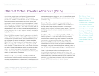 Ethernet Virtual Private LAN Service (VPLS) 	                                                                                                                  XO Communications




Ethernet Virtual Private LAN Service (VPLS)
With Ethernet Virtual Private LAN Service (VPLS), sometimes            the users are located. In addition, for parts of a network that require   With Ethernet Virtual
referred to as E-LAN or Layer 2 multipoint VPN, the service            special security, Ethernet VPLS provides complete privacy and full        Private LAN Service (VPLS),
provider uses an MPLS-based network to virtually connect multiple      control of routing.                                                       sometimes referred to as
sites using a meshed design. Ethernet VPLS uses Pseudo-Wire
                                                                       Ethernet VPLS often is an easier and less costly solution for             E-LAN or Layer 2 multipoint
technology to virtually connect remote LANs into a single, bridged
WAN. Since familiar and ubiquitous Ethernet interfaces connect the     companies to implement than an MPLS-based network because                 VPN, the service provider
network, VPLS greatly simplifies LAN to WAN connectivity. With all     it usually doesn’t need as many connections and equipment,                uses an MPLS-based network
sites appearing to be on the same Ethernet interface, every part of    accepts multiple protocols and doesn’t require special IT expertise       to virtually connect multiple
the user experience has the same ease and familiarity as using the     and training unless the company needs to connect hundreds
                                                                                                                                                 sites using a meshed design.
local office network.                                                  of locations.
                                                                                                                                                 Ethernet VPLS uses Pseudo-
Ethernet VPLS, then, is a good choice for organizations that already   Since Ethernet VPLS is a newer offering than MPLS IP-VPN, many            Wire technology to virtually
have an MPLS-based network and want Ethernet at specific sites to      industry experts tout it as the latest WAN technology. Certainly,         connect remote LANs into
complement an overall WAN design. Ethernet VPLS is also popular        upcoming Metro Ethernet Forum (MEF) adoption of official E-NNI
                                                                                                                                                 a single, bridged Wide Area
with companies that want to run their own, or another provider’s,      interoperability standards and Operating, Administration and
MPLS IP-VPN or Private Line network. For these reasons, Ethernet       Maintenance (OAM) standards could make Ethernet VPLS the                  Network.
VPLS networks typically involve fewer sites and larger bandwidth       preferred WAN solution for specific circumstances within the overall
needs than MPLS IP-VPN networks. VPLS works best for enterprises       WAN design. Total public Ethernet revenues are projected to grow to
that need to connect high value data centers, call centers, or media   over $9.7 billion in 2015, at a compounded growth rate of 25 percent.1
centers—or need to deliver special high-bandwidth applications
such as video transfer, storage area networks, and VoIP among data     For all of these reasons, Ethernet VPLS is a good choice for
centers and other mission-critical areas.                              enterprises that require a high-speed, simplified network for a
                                                                       smaller number of sites, when it is necessary to control routing and
With Ethernet VPLS, it is easier than with MPLS IP-VPN for IT          management. Many enterprises are in the process of replacing their
departments to control access and networking among separate            older ATM and Frame Relay circuits with Ethernet VPLS services
domains, special applications or departments—regardless of where       because of WAN routing control and for cost reasons.2




1
    Insight Corporation, Carriers and Ethernet Services: 2010-2015
2
    WAN News, 11/25/2009, SearchEnterpriseWAN.com


xo.com	                                                                                                                                                                          5
 