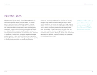 Private Lines	                                                                                                                                            XO Communications




Private Lines
With dedicated Private Line as well as Ethernet Private Line          Among the advantages of Private Line services are security,         With dedicated Private Line as
services, enterprises benefit from high-speed, full-duplex,           resiliency, high-speed connectivity and low latency (delay).        well as Ethernet Private Line
point-to-point connections. Bandwidth capacity is solely              With Private Lines, companies can rapidly send large volumes
                                                                                                                                          services, enterprises benefit
dedicated to the customer’s use 24/7, which is the reason             of data across a single connection without the need of a local
why enterprises select Private Lines to send extremely time-          “loop”—and at significantly lower costs per megabyte than           from high-speed, full-duplex,
sensitive or mission-critical communications with top speeds          older technologies. Private Line circuits are good when you         point-to-point connections.
and reliability. Enterprises often use Private Line services to       need to connect two sites, but can get costly if you need to
securely transport data; Internet; live streaming video, television   connect multiple locations. Pricing for Private Lines also can be
or movies; or to support bulk transfer of data among storage          geographically sensitive, creating a drawback for businesses
access networks or data centers. Distance learning, medical           with locations in some areas.
imaging, financial transactions and engineering are all examples
of industry applications ideal for Private Line transport.




xo.com	                                                                                                                                                                   6
 