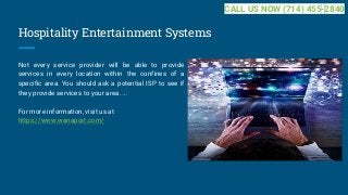 Hospitality Entertainment Systems
Not every service provider will be able to provide
services in every location within the confines of a
specific area. You should ask a potential ISP to see if
they provide services to your area. ...
For more information, visit us at
https://www.wanaport.com/
CALL US NOW (714) 455-2840
 