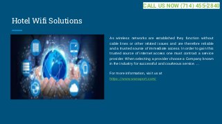 Hotel Wifi Solutions
As wireless networks are established they function without
cable lines or other related issues and are therefore reliable
and a trusted source of immediate access. In order to gain this
trusted source of internet access one must contract a service
provider. When selecting a provider choose a Company known
in the industry for successful and courteous service. ...
For more information, visit us at
https://www.wanaport.com/
CALL US NOW (714) 455-2840
 