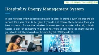 Hospitality Energy Management System
If your wireless Internet service provider is able to provide such irreproachable
service than you have to be glad. If you do not receive these basics, then you
have to search for another wireless Internet service provider. After all, nobody
wants to pay for something that does not work. If you have too many cut-offs
you should ask them to reduce the monthly bill. Will they do it?... ...
CALL US NOW (714) 455-2840
 