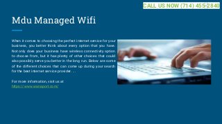 Mdu Managed Wifi
When it comes to choosing the perfect internet service for your
business, you better think about every option that you have.
Not only does your business have wireless connectivity option
to choose from, but it has plenty of other choices that could
also possibly serve you better in the long run. Below are some
of the different choices that can come up during your search
for the best internet service provider. ...
For more information, visit us at
https://www.wanaport.com/
CALL US NOW (714) 455-2840
 