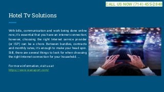Hotel Tv Solutions
With bills, communication and work being done online
now, it's essential that you have an internet connection;
however, choosing the right Internet service provider
(or ISP) can be a chore. Between bundles, contracts
and monthly rates, it's enough to make your head spin.
Still, there are several things to look for when choosing
the right Internet connection for your household. ...
For more information, visit us at
https://www.wanaport.com/
CALL US NOW (714) 455-2840
 