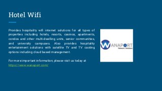 Hotel Wifi
Provides hospitality wifi internet solutions for all types of
properties including hotels, resorts, casinos, apartments,
condos and other multi-dwelling units, senior communities,
and university campuses. Also provides hospitality
entertainment solutions with satellite TV and TV casting
options including cloud based management.
For more important information, please visit us today at
https://www.wanaport.com/
 