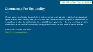 Chromecast For Hospitality
When it comes to choosing the perfect internet service for your business, you better think about every
option that you have. Not only does your business have wireless connectivity option to choose from, but
it has plenty of other choices that could also possibly serve you better in the long run. Below are some
of the different choices that can come up during your search for the best internet service provider. ...
For more information, visit us at
https://www.wanaport.com/
CALL US NOW (714) 455-2840
 