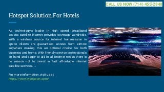 Hotspot Solution For Hotels
As technology's leader in high speed broadband
access satellite internet provides coverage worldwide.
With a wireless source for internet transmission in
space clients are guaranteed access from almost
anywhere making this an optimal choice for both
business and home. With friendly service professionals
on hand and eager to aid in all internet needs there is
no reason not to invest in fast affordable internet
satellite services. ...
For more information, visit us at
https://www.wanaport.com/
CALL US NOW (714) 455-2840
 