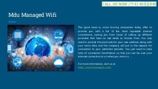 Mdu Managed Wifi
The good news is, most moving companies today offer to
provide you with a list of the most reputable internet
connections, saving you from hours of calling up different
providers that have no real deals to choose from. You only
need to provide the postcode for your new address along with
your move date and the company will put in the request for
connection to your preferred provider. You just need to take
note of connection timeframes so that you can be sure your
internet connection is on when you move in. ...
For more information, visit us at
https://www.wanaport.com/
CALL US NOW (714) 455-2840
 
