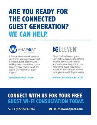 A full-service network systems
integrator, Wanaport can install
a reliable guest network and
Wi-Fi system that will earn your
property rave reviews with US
based, 24x7 technical guest
support.
WWW.WANAPORT.COM
 +1 (877) 501-9262  sales@wanaport.com
ARE YOU READY FOR
THE CONNECTED
GUEST GENERATION?
WE CAN HELP.
CONNECT WITH US FOR YOUR FREE
GUEST WI-FI CONSULTATION TODAY.
Eleven’s cloud-based guest
Internet management platform
enables centralized control
and actionable insight into the
connected guest experience
across all Internet touchpoints
throughout multiple properties.
WWW.ELEVENWIRELESS.COM
 