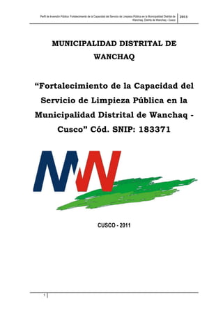 Perfil de Inversión Pública: Fortalecimiento de la Capacidad del Servicio de Limpieza Pública en la Municipalidad Distrital de
Wanchaq, Distrito de Wanchaq - Cusco
2011
1
MUNICIPALIDAD DISTRITAL DE
WANCHAQ
“Fortalecimiento de la Capacidad del
Servicio de Limpieza Pública en la
Municipalidad Distrital de Wanchaq -
Cusco” Cód. SNIP: 183371
CUSCO - 2011
 