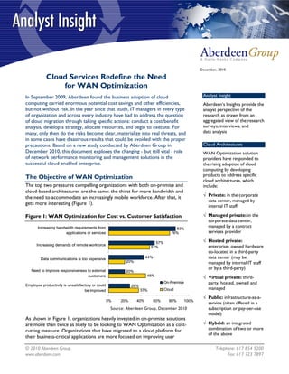 December, 2010

            Cloud Services Redefine the Need
                for WAN Optimization
In September 2009, Aberdeen found the business adoption of cloud                                    Analyst Insight
computing carried enormous potential cost savings and other efficiencies,                           Aberdeen’s Insights provide the
but not without risk. In the year since that study, IT managers in every type                       analyst perspective of the
of organization and across every industry have had to address the question                          research as drawn from an
of cloud migration through taking specific actions: conduct a cost/benefit                          aggregated view of the research
analysis, develop a strategy, allocate resources, and begin to execute. For                         surveys, interviews, and
many, only then do the risks become clear, materialize into real threats, and                       data analysis
in some cases have disastrous results that could be avoided with the proper
precautions. Based on a new study conducted by Aberdeen Group in                                    Cloud Architectures
December 2010, this document explores the changing - but still vital - role                         WAN Optimization solution
of network performance monitoring and management solutions in the                                   providers have responded to
successful cloud-enabled enterprise.                                                                the rising adoption of cloud
                                                                                                    computing by developing
The Objective of WAN Optimization                                                                   products to address specific
                                                                                                    cloud architectures, which
The top two pressures compelling organizations with both on-premise and                             include:
cloud-based architectures are the same: the thirst for more bandwidth and
the need to accommodate an increasingly mobile workforce. After that, it                            √ Private: in the corporate
                                                                                                      data center, managed by
gets more interesting (Figure 1).
                                                                                                      internal IT staff

Figure 1: WAN Optimization for Cost vs. Customer Satisfaction                                       √ Managed private: in the
                                                                                                      corporate data center,
       Increasing bandwidth requirements from                                           83%
                                                                                                      managed by a contract
                      applications or services                                        76%             services provider

                                                                            57%                     √ Hosted private:
      Increasing demands of remote workforce
                                                                          51%                         enterprise- owned hardware
                                                                                                      co-located in a third-party
         Data communications is too expensive                          44%                            data center (may be
                                                           20%                                        managed by internal IT staff
   Need to improve responsiveness to external
                                                                                                      or by a third-party)
                                                           20%
                                  customers                            46%
                                                                                                    √ Virtual private: third-
Employee productivity is unsatisfactory or could
                                                                                   On-Premise         party, hosted, owned and
                                                              26%
                                   be improved                      37%            Cloud              managed
                                                                                                    √ Public: infrastructure-as-a-
                                                   0%   20%      40%         60%     80%    100%
                                                                                                      service (often offered in a
                                                    Source: Aberdeen Group, December 2010             subscription or pay-per-use
                                                                                                      model)
As shown in Figure 1, organizations heavily invested in on-premise solutions
are more than twice as likely to be looking to WAN Optimization as a cost-                          √ Hybrid: an integrated
cutting measure. Organizations that have migrated to a cloud platform for                             combination of two or more
                                                                                                      of the above
their business-critical applications are more focused on improving user

© 2010 Aberdeen Group.                                                                                     Telephone: 617 854 5200
www.aberdeen.com                                                                                                 Fax: 617 723 7897
 