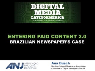 ENTERING PAID CONTENT 2.0 
ENTERING PAID CONTENT 2.0 
BRAZILIAN NEWSPAPER’S CASE 
DIGITAL MEDIA LATINOAMÉRICA 
Ana Busch 
Brazilian National Newspaper Association 
Committee of Digital Strategies - Director 
 