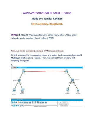 Made by : Tanjilur Rahman
WAN: It means Wide-Area Network. When many other LAN or other
networks works together, then it called a WAN.
Now, we will try to making a simple WAN in packet tracer.
At first, we open the cisco packet tracer and select the Laptops and pcs and 2
Multilayer stitches and 2 routers. Then, we connect them properly with
following the figures...
1.
 