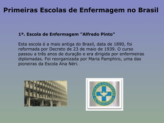 Primeiras Escolas de Enfermagem no Brasil  1ª. Escola de Enfermagem "Alfredo Pinto"    Esta escola é a mais antiga do Brasil, data de 1890, foi reformada por Decreto de 23 de maio de 1939. O curso passou a três anos de duração e era dirigida por enfermeiras diplomadas. Foi reorganizada por Maria Pamphiro, uma das pioneiras da Escola Ana Néri. 
