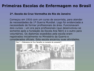 Primeiras Escolas de Enfermagem no Brasil  2ª. Escola da Cruz Vermelha do Rio de Janeiro   Começou em 1916 com um curso de socorrista, para atender às necessidades da 1ª Guerra Mundial. Logo foi evidenciada a necessidade de formar profissionais da área. Funcionavam dois cursos : um era para profissionais (que desenvolveu-se somente após a fundação da Escola Ana Néri) e o outro para voluntários. Os diplomas expedidos pela escola eram registrados inicialmente no Ministério da Guerra e considerados oficiais. Esta escola encerrou suas atividades.  
