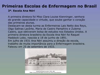 Primeiras Escolas de Enfermagem no Brasil  3ª. Escola Ana Néri    A primeira diretora foi Miss Clara Louise Kienninger, senhora de grande capacidade e virtude, que soube ganhar o coração das primeiras alunas.  Destacam-se desta turma as Enfermeiras Lais Netto dos Reys, Olga Salinas Lacôrte, Maria de Castro Pamphiro e Zulema Castro, que obtiveram bolsa de estudos nos Estados Unidos. A primeira diretora brasileira da Escola Ana Néri foi Raquel Haddock Lobo, nascida a 18 de junho de 1891.  Em julho de 1931 Ana Néri assumiu a direção da escola, trabalho de muita importância para a Enfermagem brasileira. Faleceu em 25 de setembro de 1933.  