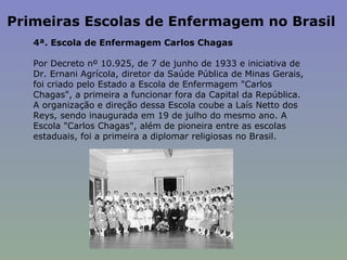 Primeiras Escolas de Enfermagem no Brasil  4ª. Escola de Enfermagem Carlos Chagas    Por Decreto nº 10.925, de 7 de junho de 1933 e iniciativa de Dr. Ernani Agrícola, diretor da Saúde Pública de Minas Gerais, foi criado pelo Estado a Escola de Enfermagem "Carlos Chagas", a primeira a funcionar fora da Capital da República. A organização e direção dessa Escola coube a Laís Netto dos Reys, sendo inaugurada em 19 de julho do mesmo ano. A Escola "Carlos Chagas", além de pioneira entre as escolas estaduais, foi a primeira a diplomar religiosas no Brasil.  