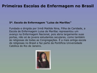 Primeiras Escolas de Enfermagem no Brasil  5ª. Escola de Enfermagem "Luisa de Marillac"    Fundada e dirigida por Irmã Matilde Nina, Filha de Caridade, a Escola de Enfermagem Luisa de Marillac representou um avanço na Enfermagem Nacional, pois abria largamente suas portas, não só às jovens estudantes seculares, como também às religiosas de todas as Congregações. É a mais antiga escola de religiosas no Brasil e faz parte da Pontifícia Universidade Católica do Rio de Janeiro.  