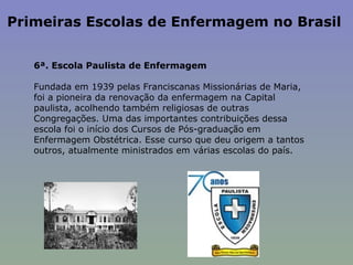Primeiras Escolas de Enfermagem no Brasil  6ª. Escola Paulista de Enfermagem    Fundada em 1939 pelas Franciscanas Missionárias de Maria, foi a pioneira da renovação da enfermagem na Capital paulista, acolhendo também religiosas de outras Congregações. Uma das importantes contribuições dessa escola foi o início dos Cursos de Pós-graduação em Enfermagem Obstétrica. Esse curso que deu origem a tantos outros, atualmente ministrados em várias escolas do país.  