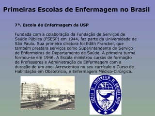 Primeiras Escolas de Enfermagem no Brasil  7ª. Escola de Enfermagem da USP    Fundada com a colaboração da Fundação de Serviços de Saúde Pública (FSESP) em 1944, faz parte da Universidade de São Paulo. Sua primeira diretora foi Edith Franckel, que também prestara serviços como Superintendente do Serviço de Enfermeiras do Departamento de Saúde. A primeira turma formou-se em 1946. A Escola ministrou cursos de formação de Professores e Administração de Enfermagem com a duração de um ano. Acrescentou no seu currículo o Curso de Habilitação em Obstetrícia, e Enfermagem Médico-Cirúrgica.   